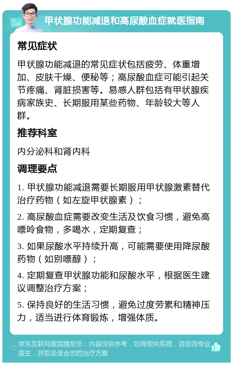 甲状腺功能减退和高尿酸血症就医指南 常见症状 甲状腺功能减退的常见症状包括疲劳、体重增加、皮肤干燥、便秘等；高尿酸血症可能引起关节疼痛、肾脏损害等。易感人群包括有甲状腺疾病家族史、长期服用某些药物、年龄较大等人群。 推荐科室 内分泌科和肾内科 调理要点 1. 甲状腺功能减退需要长期服用甲状腺激素替代治疗药物（如左旋甲状腺素）； 2. 高尿酸血症需要改变生活及饮食习惯，避免高嘌呤食物，多喝水，定期复查； 3. 如果尿酸水平持续升高，可能需要使用降尿酸药物（如别嘌醇）； 4. 定期复查甲状腺功能和尿酸水平，根据医生建议调整治疗方案； 5. 保持良好的生活习惯，避免过度劳累和精神压力，适当进行体育锻炼，增强体质。