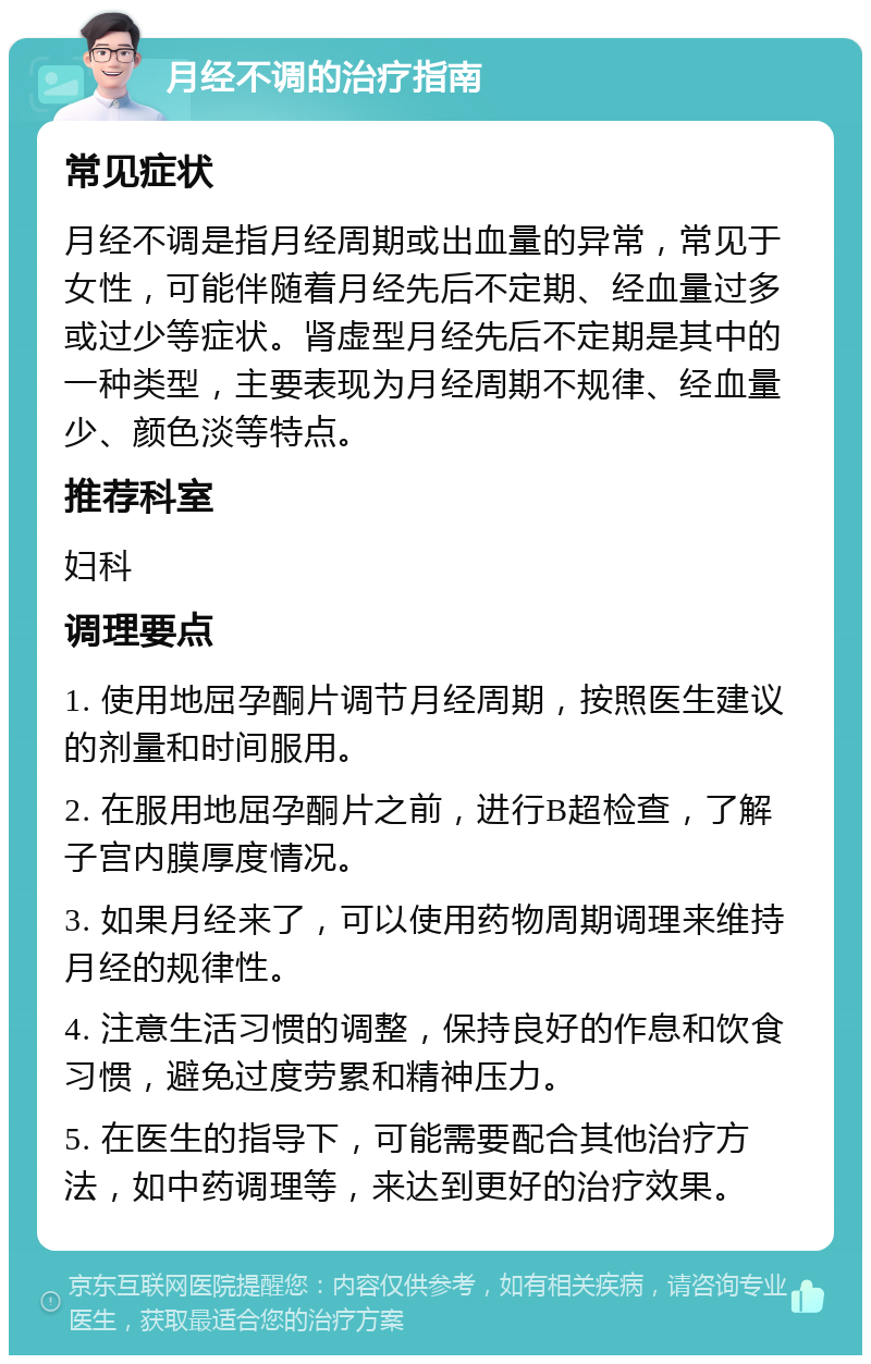 月经不调的治疗指南 常见症状 月经不调是指月经周期或出血量的异常，常见于女性，可能伴随着月经先后不定期、经血量过多或过少等症状。肾虚型月经先后不定期是其中的一种类型，主要表现为月经周期不规律、经血量少、颜色淡等特点。 推荐科室 妇科 调理要点 1. 使用地屈孕酮片调节月经周期，按照医生建议的剂量和时间服用。 2. 在服用地屈孕酮片之前，进行B超检查，了解子宫内膜厚度情况。 3. 如果月经来了，可以使用药物周期调理来维持月经的规律性。 4. 注意生活习惯的调整，保持良好的作息和饮食习惯，避免过度劳累和精神压力。 5. 在医生的指导下，可能需要配合其他治疗方法，如中药调理等，来达到更好的治疗效果。