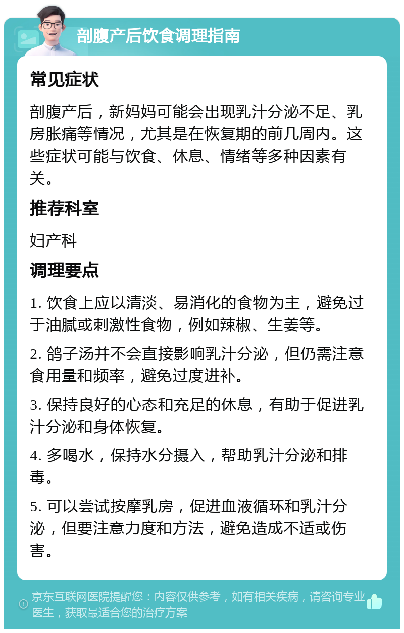 剖腹产后饮食调理指南 常见症状 剖腹产后，新妈妈可能会出现乳汁分泌不足、乳房胀痛等情况，尤其是在恢复期的前几周内。这些症状可能与饮食、休息、情绪等多种因素有关。 推荐科室 妇产科 调理要点 1. 饮食上应以清淡、易消化的食物为主，避免过于油腻或刺激性食物，例如辣椒、生姜等。 2. 鸽子汤并不会直接影响乳汁分泌，但仍需注意食用量和频率，避免过度进补。 3. 保持良好的心态和充足的休息，有助于促进乳汁分泌和身体恢复。 4. 多喝水，保持水分摄入，帮助乳汁分泌和排毒。 5. 可以尝试按摩乳房，促进血液循环和乳汁分泌，但要注意力度和方法，避免造成不适或伤害。