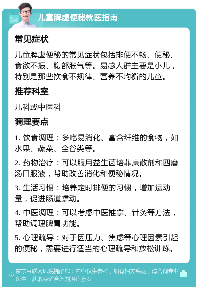 儿童脾虚便秘就医指南 常见症状 儿童脾虚便秘的常见症状包括排便不畅、便秘、食欲不振、腹部胀气等。易感人群主要是小儿，特别是那些饮食不规律、营养不均衡的儿童。 推荐科室 儿科或中医科 调理要点 1. 饮食调理：多吃易消化、富含纤维的食物，如水果、蔬菜、全谷类等。 2. 药物治疗：可以服用益生菌培菲康散剂和四磨汤口服液，帮助改善消化和便秘情况。 3. 生活习惯：培养定时排便的习惯，增加运动量，促进肠道蠕动。 4. 中医调理：可以考虑中医推拿、针灸等方法，帮助调理脾胃功能。 5. 心理疏导：对于因压力、焦虑等心理因素引起的便秘，需要进行适当的心理疏导和放松训练。