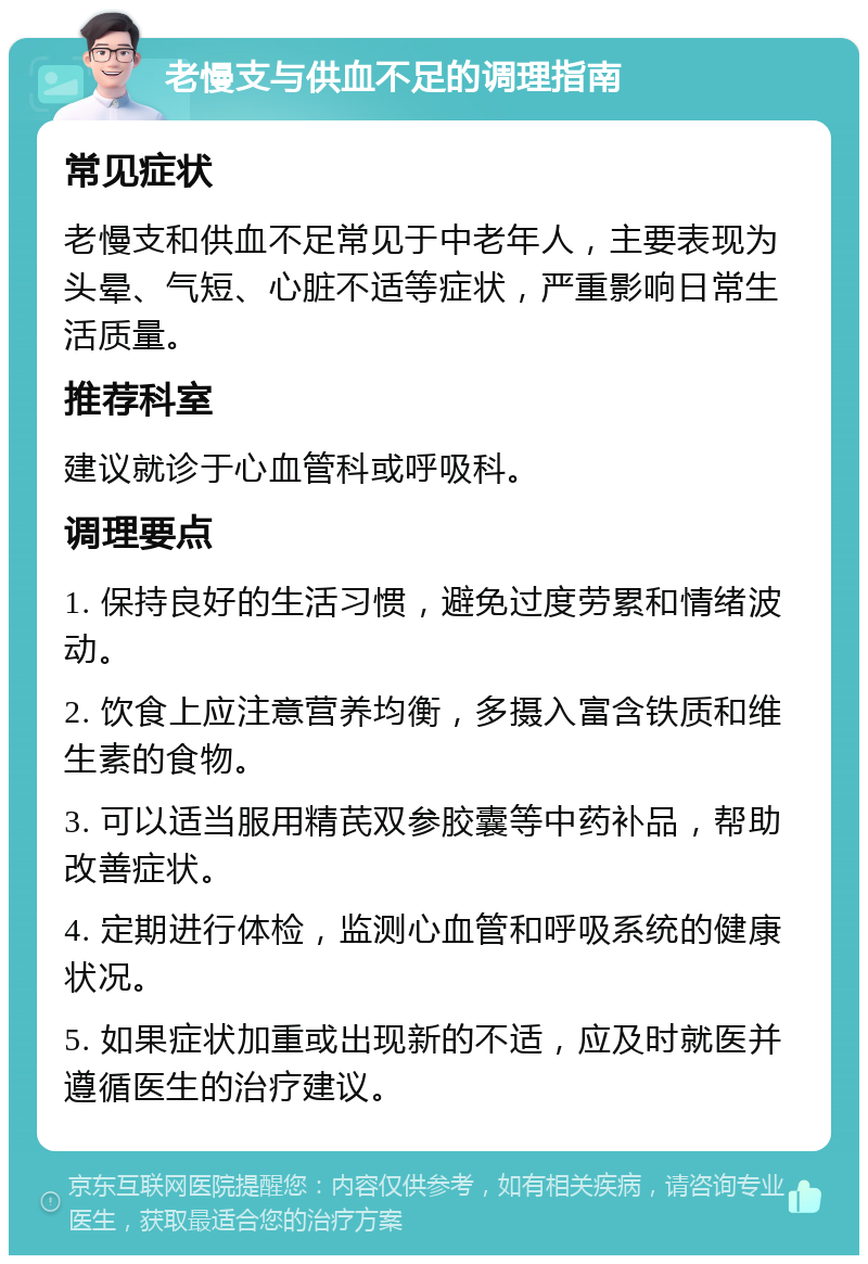 老慢支与供血不足的调理指南 常见症状 老慢支和供血不足常见于中老年人，主要表现为头晕、气短、心脏不适等症状，严重影响日常生活质量。 推荐科室 建议就诊于心血管科或呼吸科。 调理要点 1. 保持良好的生活习惯，避免过度劳累和情绪波动。 2. 饮食上应注意营养均衡，多摄入富含铁质和维生素的食物。 3. 可以适当服用精芪双参胶囊等中药补品，帮助改善症状。 4. 定期进行体检，监测心血管和呼吸系统的健康状况。 5. 如果症状加重或出现新的不适，应及时就医并遵循医生的治疗建议。