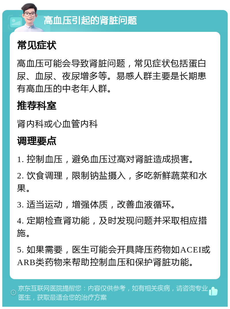 高血压引起的肾脏问题 常见症状 高血压可能会导致肾脏问题，常见症状包括蛋白尿、血尿、夜尿增多等。易感人群主要是长期患有高血压的中老年人群。 推荐科室 肾内科或心血管内科 调理要点 1. 控制血压，避免血压过高对肾脏造成损害。 2. 饮食调理，限制钠盐摄入，多吃新鲜蔬菜和水果。 3. 适当运动，增强体质，改善血液循环。 4. 定期检查肾功能，及时发现问题并采取相应措施。 5. 如果需要，医生可能会开具降压药物如ACEI或ARB类药物来帮助控制血压和保护肾脏功能。