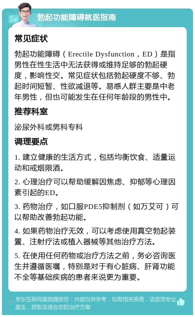 勃起功能障碍就医指南 常见症状 勃起功能障碍（Erectile Dysfunction，ED）是指男性在性生活中无法获得或维持足够的勃起硬度，影响性交。常见症状包括勃起硬度不够、勃起时间短暂、性欲减退等。易感人群主要是中老年男性，但也可能发生在任何年龄段的男性中。 推荐科室 泌尿外科或男科专科 调理要点 1. 建立健康的生活方式，包括均衡饮食、适量运动和戒烟限酒。 2. 心理治疗可以帮助缓解因焦虑、抑郁等心理因素引起的ED。 3. 药物治疗，如口服PDE5抑制剂（如万艾可）可以帮助改善勃起功能。 4. 如果药物治疗无效，可以考虑使用真空勃起装置、注射疗法或植入器械等其他治疗方法。 5. 在使用任何药物或治疗方法之前，务必咨询医生并遵循医嘱，特别是对于有心脏病、肝肾功能不全等基础疾病的患者来说更为重要。