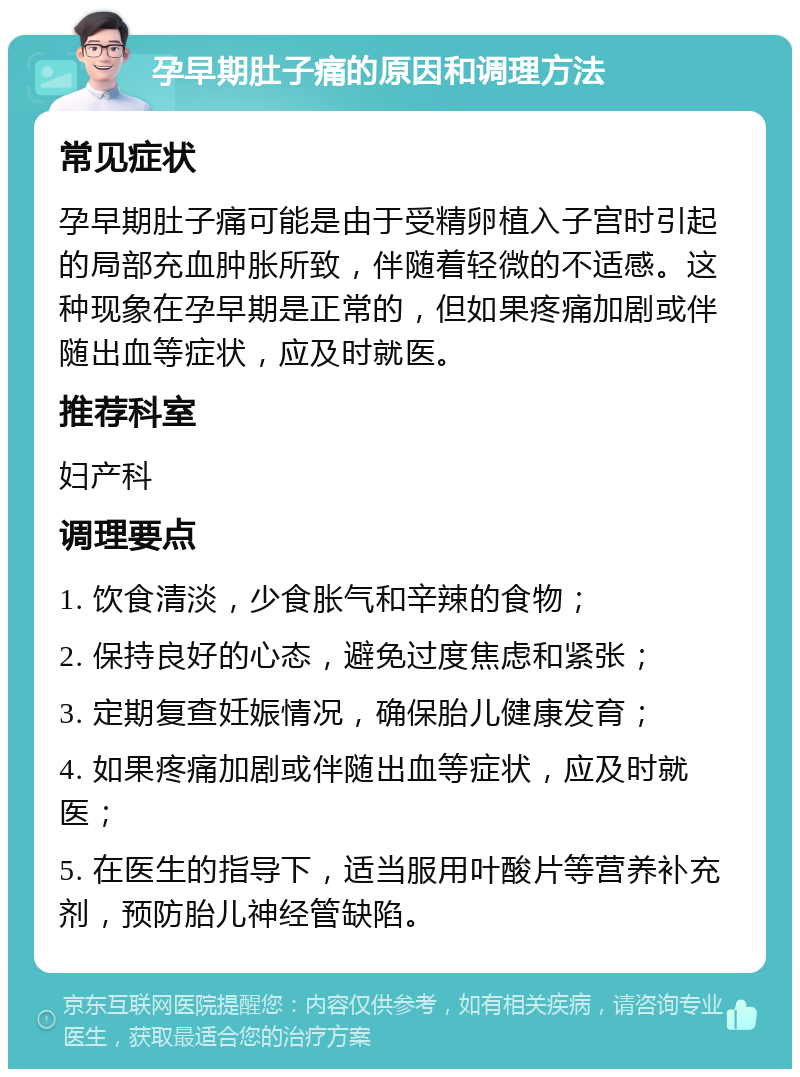 孕早期肚子痛的原因和调理方法 常见症状 孕早期肚子痛可能是由于受精卵植入子宫时引起的局部充血肿胀所致，伴随着轻微的不适感。这种现象在孕早期是正常的，但如果疼痛加剧或伴随出血等症状，应及时就医。 推荐科室 妇产科 调理要点 1. 饮食清淡，少食胀气和辛辣的食物； 2. 保持良好的心态，避免过度焦虑和紧张； 3. 定期复查妊娠情况，确保胎儿健康发育； 4. 如果疼痛加剧或伴随出血等症状，应及时就医； 5. 在医生的指导下，适当服用叶酸片等营养补充剂，预防胎儿神经管缺陷。