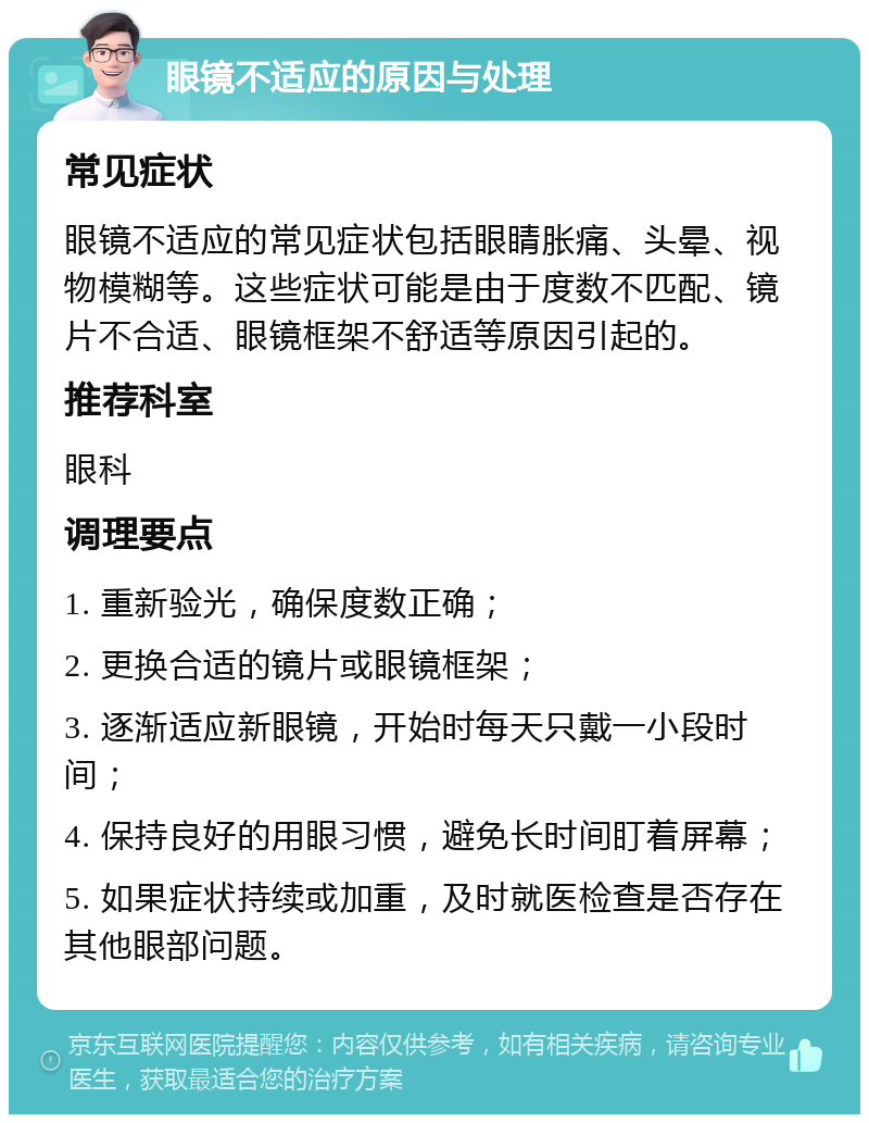 眼镜不适应的原因与处理 常见症状 眼镜不适应的常见症状包括眼睛胀痛、头晕、视物模糊等。这些症状可能是由于度数不匹配、镜片不合适、眼镜框架不舒适等原因引起的。 推荐科室 眼科 调理要点 1. 重新验光，确保度数正确； 2. 更换合适的镜片或眼镜框架； 3. 逐渐适应新眼镜，开始时每天只戴一小段时间； 4. 保持良好的用眼习惯，避免长时间盯着屏幕； 5. 如果症状持续或加重，及时就医检查是否存在其他眼部问题。