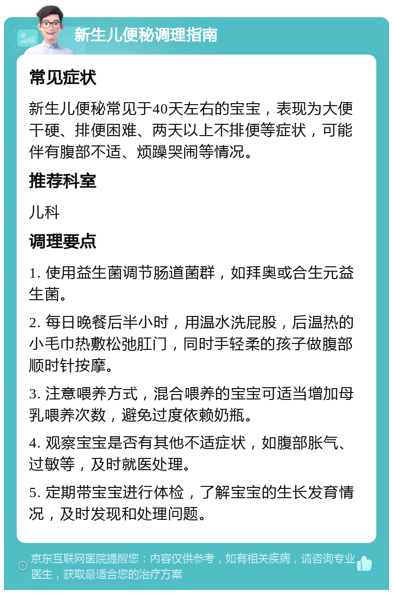 新生儿便秘调理指南 常见症状 新生儿便秘常见于40天左右的宝宝，表现为大便干硬、排便困难、两天以上不排便等症状，可能伴有腹部不适、烦躁哭闹等情况。 推荐科室 儿科 调理要点 1. 使用益生菌调节肠道菌群，如拜奥或合生元益生菌。 2. 每日晚餐后半小时，用温水洗屁股，后温热的小毛巾热敷松弛肛门，同时手轻柔的孩子做腹部顺时针按摩。 3. 注意喂养方式，混合喂养的宝宝可适当增加母乳喂养次数，避免过度依赖奶瓶。 4. 观察宝宝是否有其他不适症状，如腹部胀气、过敏等，及时就医处理。 5. 定期带宝宝进行体检，了解宝宝的生长发育情况，及时发现和处理问题。