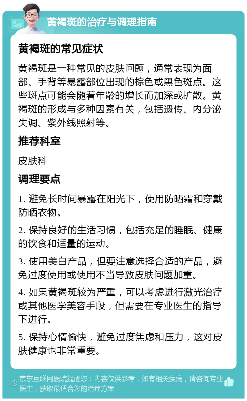 黄褐斑的治疗与调理指南 黄褐斑的常见症状 黄褐斑是一种常见的皮肤问题，通常表现为面部、手背等暴露部位出现的棕色或黑色斑点。这些斑点可能会随着年龄的增长而加深或扩散。黄褐斑的形成与多种因素有关，包括遗传、内分泌失调、紫外线照射等。 推荐科室 皮肤科 调理要点 1. 避免长时间暴露在阳光下，使用防晒霜和穿戴防晒衣物。 2. 保持良好的生活习惯，包括充足的睡眠、健康的饮食和适量的运动。 3. 使用美白产品，但要注意选择合适的产品，避免过度使用或使用不当导致皮肤问题加重。 4. 如果黄褐斑较为严重，可以考虑进行激光治疗或其他医学美容手段，但需要在专业医生的指导下进行。 5. 保持心情愉快，避免过度焦虑和压力，这对皮肤健康也非常重要。