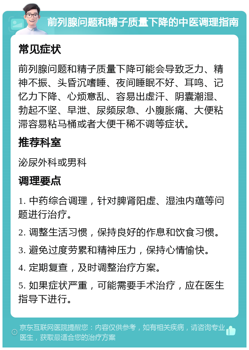 前列腺问题和精子质量下降的中医调理指南 常见症状 前列腺问题和精子质量下降可能会导致乏力、精神不振、头昏沉嗜睡、夜间睡眠不好、耳鸣、记忆力下降、心烦意乱、容易出虚汗、阴囊潮湿、勃起不坚、早泄、尿频尿急、小腹胀痛、大便粘滞容易粘马桶或者大便干稀不调等症状。 推荐科室 泌尿外科或男科 调理要点 1. 中药综合调理，针对脾肾阳虚、湿浊内蕴等问题进行治疗。 2. 调整生活习惯，保持良好的作息和饮食习惯。 3. 避免过度劳累和精神压力，保持心情愉快。 4. 定期复查，及时调整治疗方案。 5. 如果症状严重，可能需要手术治疗，应在医生指导下进行。