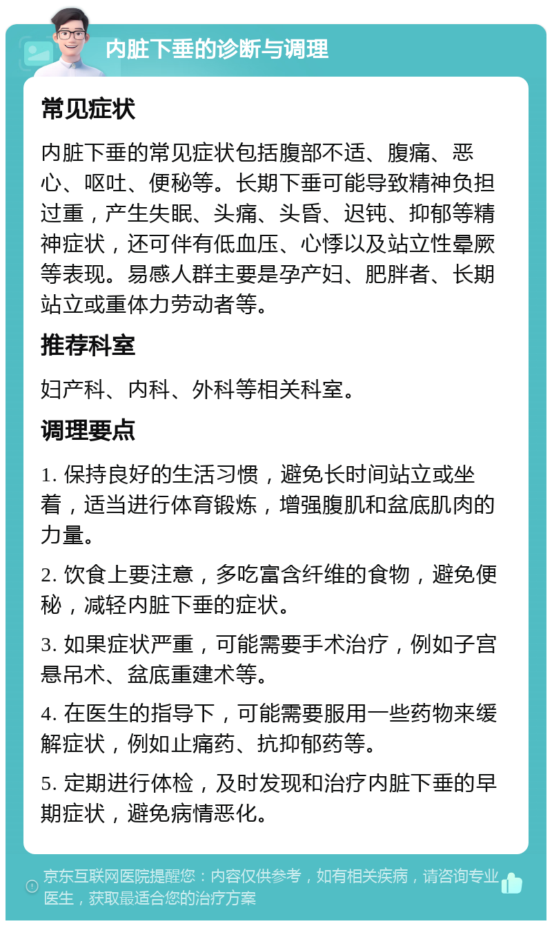 内脏下垂的诊断与调理 常见症状 内脏下垂的常见症状包括腹部不适、腹痛、恶心、呕吐、便秘等。长期下垂可能导致精神负担过重，产生失眠、头痛、头昏、迟钝、抑郁等精神症状，还可伴有低血压、心悸以及站立性晕厥等表现。易感人群主要是孕产妇、肥胖者、长期站立或重体力劳动者等。 推荐科室 妇产科、内科、外科等相关科室。 调理要点 1. 保持良好的生活习惯，避免长时间站立或坐着，适当进行体育锻炼，增强腹肌和盆底肌肉的力量。 2. 饮食上要注意，多吃富含纤维的食物，避免便秘，减轻内脏下垂的症状。 3. 如果症状严重，可能需要手术治疗，例如子宫悬吊术、盆底重建术等。 4. 在医生的指导下，可能需要服用一些药物来缓解症状，例如止痛药、抗抑郁药等。 5. 定期进行体检，及时发现和治疗内脏下垂的早期症状，避免病情恶化。