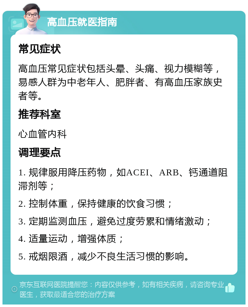 高血压就医指南 常见症状 高血压常见症状包括头晕、头痛、视力模糊等，易感人群为中老年人、肥胖者、有高血压家族史者等。 推荐科室 心血管内科 调理要点 1. 规律服用降压药物，如ACEI、ARB、钙通道阻滞剂等； 2. 控制体重，保持健康的饮食习惯； 3. 定期监测血压，避免过度劳累和情绪激动； 4. 适量运动，增强体质； 5. 戒烟限酒，减少不良生活习惯的影响。