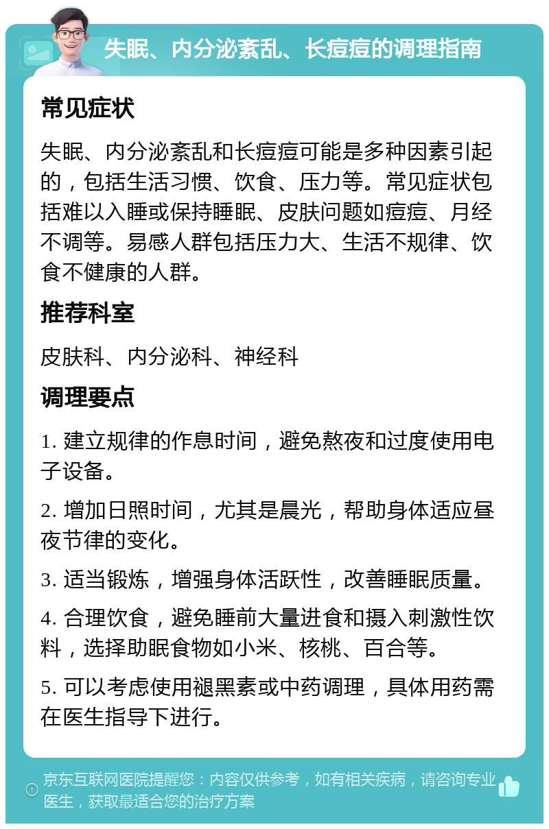 失眠、内分泌紊乱、长痘痘的调理指南 常见症状 失眠、内分泌紊乱和长痘痘可能是多种因素引起的，包括生活习惯、饮食、压力等。常见症状包括难以入睡或保持睡眠、皮肤问题如痘痘、月经不调等。易感人群包括压力大、生活不规律、饮食不健康的人群。 推荐科室 皮肤科、内分泌科、神经科 调理要点 1. 建立规律的作息时间，避免熬夜和过度使用电子设备。 2. 增加日照时间，尤其是晨光，帮助身体适应昼夜节律的变化。 3. 适当锻炼，增强身体活跃性，改善睡眠质量。 4. 合理饮食，避免睡前大量进食和摄入刺激性饮料，选择助眠食物如小米、核桃、百合等。 5. 可以考虑使用褪黑素或中药调理，具体用药需在医生指导下进行。