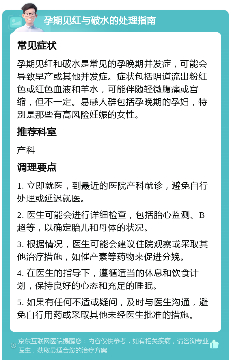 孕期见红与破水的处理指南 常见症状 孕期见红和破水是常见的孕晚期并发症，可能会导致早产或其他并发症。症状包括阴道流出粉红色或红色血液和羊水，可能伴随轻微腹痛或宫缩，但不一定。易感人群包括孕晚期的孕妇，特别是那些有高风险妊娠的女性。 推荐科室 产科 调理要点 1. 立即就医，到最近的医院产科就诊，避免自行处理或延迟就医。 2. 医生可能会进行详细检查，包括胎心监测、B超等，以确定胎儿和母体的状况。 3. 根据情况，医生可能会建议住院观察或采取其他治疗措施，如催产素等药物来促进分娩。 4. 在医生的指导下，遵循适当的休息和饮食计划，保持良好的心态和充足的睡眠。 5. 如果有任何不适或疑问，及时与医生沟通，避免自行用药或采取其他未经医生批准的措施。