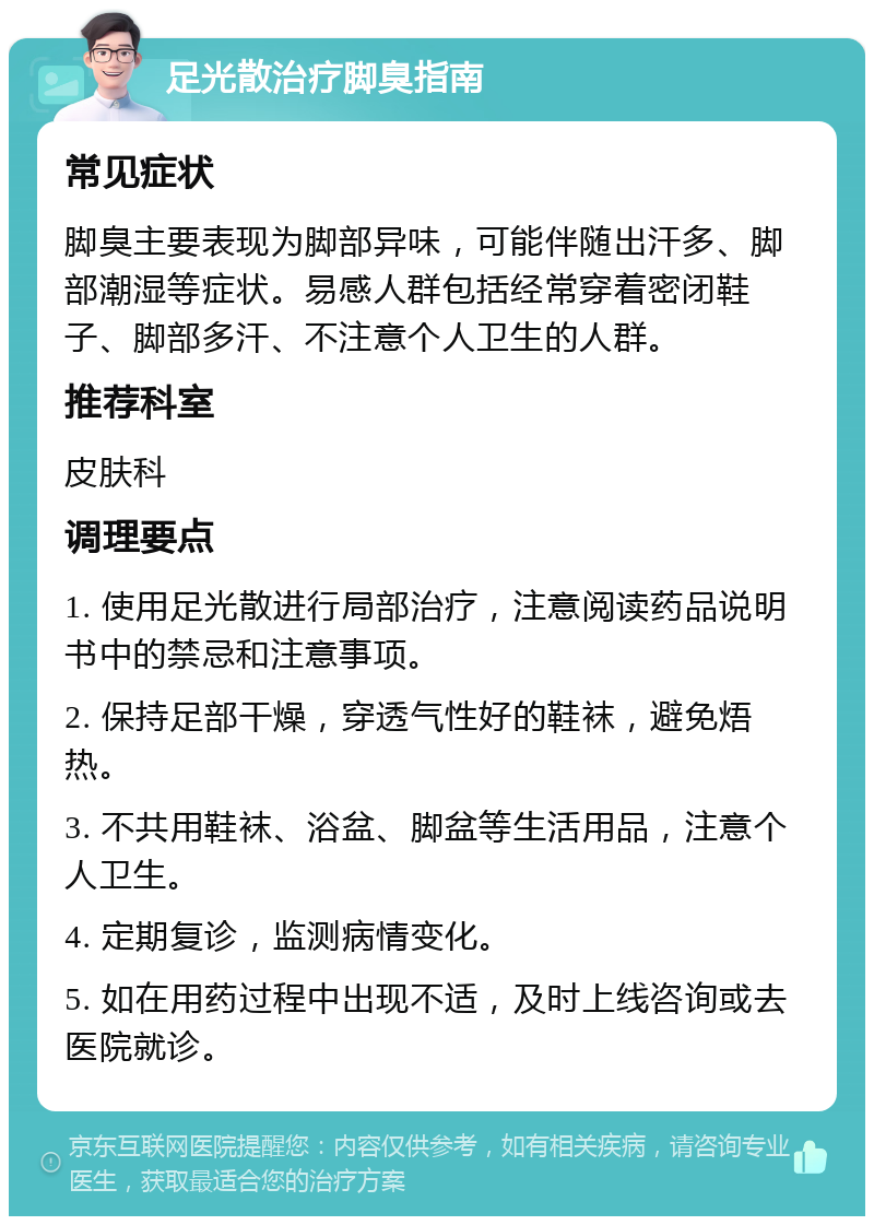 足光散治疗脚臭指南 常见症状 脚臭主要表现为脚部异味，可能伴随出汗多、脚部潮湿等症状。易感人群包括经常穿着密闭鞋子、脚部多汗、不注意个人卫生的人群。 推荐科室 皮肤科 调理要点 1. 使用足光散进行局部治疗，注意阅读药品说明书中的禁忌和注意事项。 2. 保持足部干燥，穿透气性好的鞋袜，避免焐热。 3. 不共用鞋袜、浴盆、脚盆等生活用品，注意个人卫生。 4. 定期复诊，监测病情变化。 5. 如在用药过程中出现不适，及时上线咨询或去医院就诊。