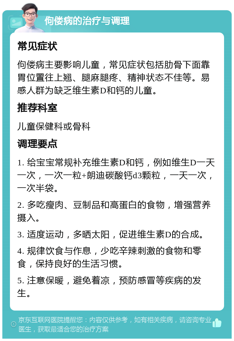 佝偻病的治疗与调理 常见症状 佝偻病主要影响儿童，常见症状包括肋骨下面靠胃位置往上翘、腿麻腿疼、精神状态不佳等。易感人群为缺乏维生素D和钙的儿童。 推荐科室 儿童保健科或骨科 调理要点 1. 给宝宝常规补充维生素D和钙，例如维生D一天一次，一次一粒+朗迪碳酸钙d3颗粒，一天一次，一次半袋。 2. 多吃瘦肉、豆制品和高蛋白的食物，增强营养摄入。 3. 适度运动，多晒太阳，促进维生素D的合成。 4. 规律饮食与作息，少吃辛辣刺激的食物和零食，保持良好的生活习惯。 5. 注意保暖，避免着凉，预防感冒等疾病的发生。