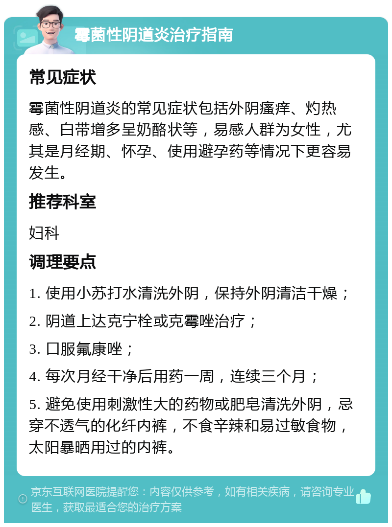 霉菌性阴道炎治疗指南 常见症状 霉菌性阴道炎的常见症状包括外阴瘙痒、灼热感、白带增多呈奶酪状等，易感人群为女性，尤其是月经期、怀孕、使用避孕药等情况下更容易发生。 推荐科室 妇科 调理要点 1. 使用小苏打水清洗外阴，保持外阴清洁干燥； 2. 阴道上达克宁栓或克霉唑治疗； 3. 口服氟康唑； 4. 每次月经干净后用药一周，连续三个月； 5. 避免使用刺激性大的药物或肥皂清洗外阴，忌穿不透气的化纤内裤，不食辛辣和易过敏食物，太阳暴晒用过的内裤。