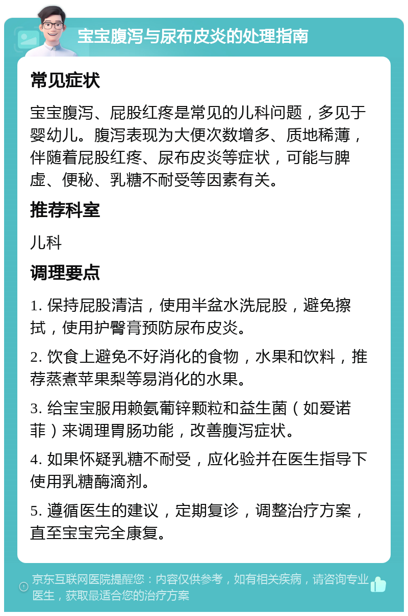 宝宝腹泻与尿布皮炎的处理指南 常见症状 宝宝腹泻、屁股红疼是常见的儿科问题，多见于婴幼儿。腹泻表现为大便次数增多、质地稀薄，伴随着屁股红疼、尿布皮炎等症状，可能与脾虚、便秘、乳糖不耐受等因素有关。 推荐科室 儿科 调理要点 1. 保持屁股清洁，使用半盆水洗屁股，避免擦拭，使用护臀膏预防尿布皮炎。 2. 饮食上避免不好消化的食物，水果和饮料，推荐蒸煮苹果梨等易消化的水果。 3. 给宝宝服用赖氨葡锌颗粒和益生菌（如爱诺菲）来调理胃肠功能，改善腹泻症状。 4. 如果怀疑乳糖不耐受，应化验并在医生指导下使用乳糖酶滴剂。 5. 遵循医生的建议，定期复诊，调整治疗方案，直至宝宝完全康复。