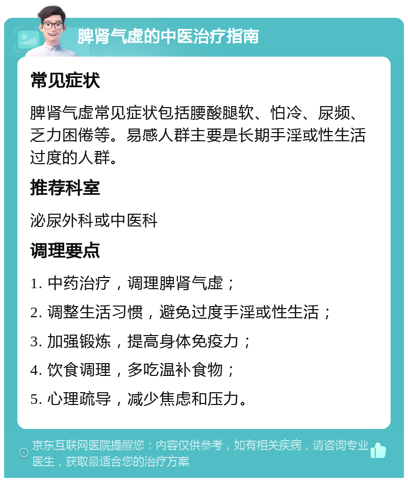 脾肾气虚的中医治疗指南 常见症状 脾肾气虚常见症状包括腰酸腿软、怕冷、尿频、乏力困倦等。易感人群主要是长期手淫或性生活过度的人群。 推荐科室 泌尿外科或中医科 调理要点 1. 中药治疗，调理脾肾气虚； 2. 调整生活习惯，避免过度手淫或性生活； 3. 加强锻炼，提高身体免疫力； 4. 饮食调理，多吃温补食物； 5. 心理疏导，减少焦虑和压力。