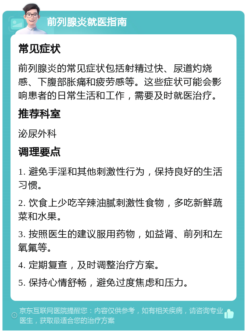 前列腺炎就医指南 常见症状 前列腺炎的常见症状包括射精过快、尿道灼烧感、下腹部胀痛和疲劳感等。这些症状可能会影响患者的日常生活和工作，需要及时就医治疗。 推荐科室 泌尿外科 调理要点 1. 避免手淫和其他刺激性行为，保持良好的生活习惯。 2. 饮食上少吃辛辣油腻刺激性食物，多吃新鲜蔬菜和水果。 3. 按照医生的建议服用药物，如益肾、前列和左氧氟等。 4. 定期复查，及时调整治疗方案。 5. 保持心情舒畅，避免过度焦虑和压力。