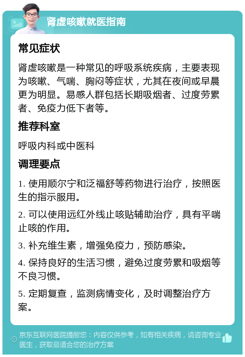 肾虚咳嗽就医指南 常见症状 肾虚咳嗽是一种常见的呼吸系统疾病，主要表现为咳嗽、气喘、胸闷等症状，尤其在夜间或早晨更为明显。易感人群包括长期吸烟者、过度劳累者、免疫力低下者等。 推荐科室 呼吸内科或中医科 调理要点 1. 使用顺尔宁和泛福舒等药物进行治疗，按照医生的指示服用。 2. 可以使用远红外线止咳贴辅助治疗，具有平喘止咳的作用。 3. 补充维生素，增强免疫力，预防感染。 4. 保持良好的生活习惯，避免过度劳累和吸烟等不良习惯。 5. 定期复查，监测病情变化，及时调整治疗方案。