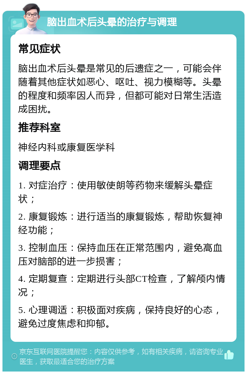 脑出血术后头晕的治疗与调理 常见症状 脑出血术后头晕是常见的后遗症之一，可能会伴随着其他症状如恶心、呕吐、视力模糊等。头晕的程度和频率因人而异，但都可能对日常生活造成困扰。 推荐科室 神经内科或康复医学科 调理要点 1. 对症治疗：使用敏使朗等药物来缓解头晕症状； 2. 康复锻炼：进行适当的康复锻炼，帮助恢复神经功能； 3. 控制血压：保持血压在正常范围内，避免高血压对脑部的进一步损害； 4. 定期复查：定期进行头部CT检查，了解颅内情况； 5. 心理调适：积极面对疾病，保持良好的心态，避免过度焦虑和抑郁。