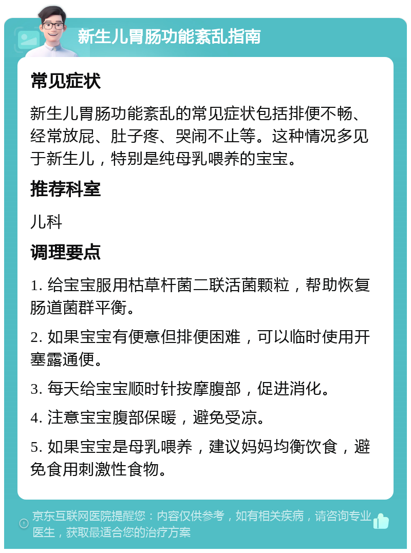 新生儿胃肠功能紊乱指南 常见症状 新生儿胃肠功能紊乱的常见症状包括排便不畅、经常放屁、肚子疼、哭闹不止等。这种情况多见于新生儿，特别是纯母乳喂养的宝宝。 推荐科室 儿科 调理要点 1. 给宝宝服用枯草杆菌二联活菌颗粒，帮助恢复肠道菌群平衡。 2. 如果宝宝有便意但排便困难，可以临时使用开塞露通便。 3. 每天给宝宝顺时针按摩腹部，促进消化。 4. 注意宝宝腹部保暖，避免受凉。 5. 如果宝宝是母乳喂养，建议妈妈均衡饮食，避免食用刺激性食物。