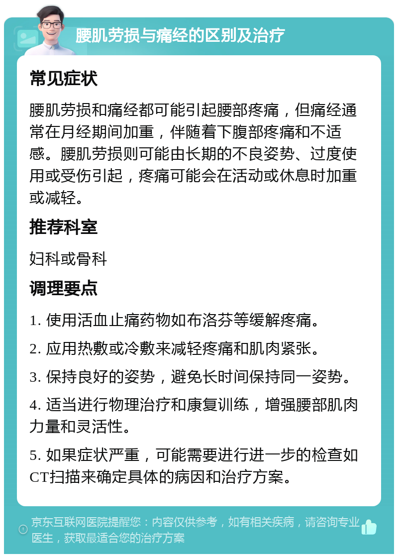 腰肌劳损与痛经的区别及治疗 常见症状 腰肌劳损和痛经都可能引起腰部疼痛，但痛经通常在月经期间加重，伴随着下腹部疼痛和不适感。腰肌劳损则可能由长期的不良姿势、过度使用或受伤引起，疼痛可能会在活动或休息时加重或减轻。 推荐科室 妇科或骨科 调理要点 1. 使用活血止痛药物如布洛芬等缓解疼痛。 2. 应用热敷或冷敷来减轻疼痛和肌肉紧张。 3. 保持良好的姿势，避免长时间保持同一姿势。 4. 适当进行物理治疗和康复训练，增强腰部肌肉力量和灵活性。 5. 如果症状严重，可能需要进行进一步的检查如CT扫描来确定具体的病因和治疗方案。