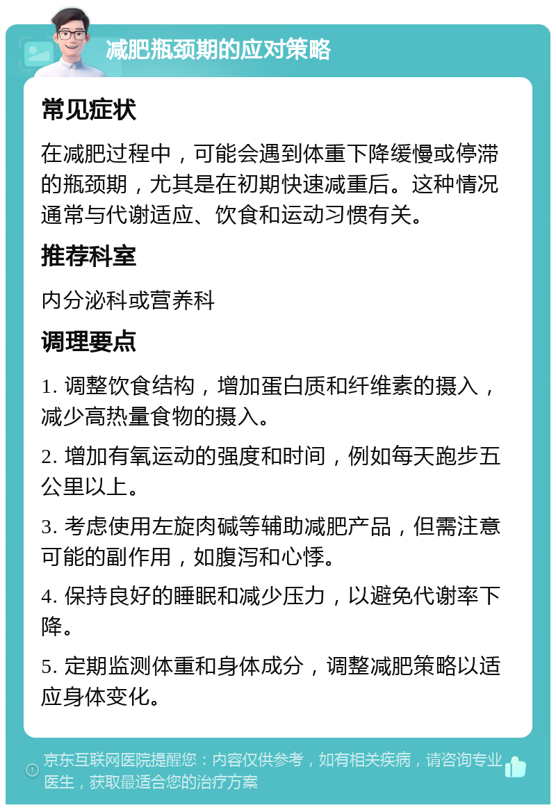 减肥瓶颈期的应对策略 常见症状 在减肥过程中，可能会遇到体重下降缓慢或停滞的瓶颈期，尤其是在初期快速减重后。这种情况通常与代谢适应、饮食和运动习惯有关。 推荐科室 内分泌科或营养科 调理要点 1. 调整饮食结构，增加蛋白质和纤维素的摄入，减少高热量食物的摄入。 2. 增加有氧运动的强度和时间，例如每天跑步五公里以上。 3. 考虑使用左旋肉碱等辅助减肥产品，但需注意可能的副作用，如腹泻和心悸。 4. 保持良好的睡眠和减少压力，以避免代谢率下降。 5. 定期监测体重和身体成分，调整减肥策略以适应身体变化。