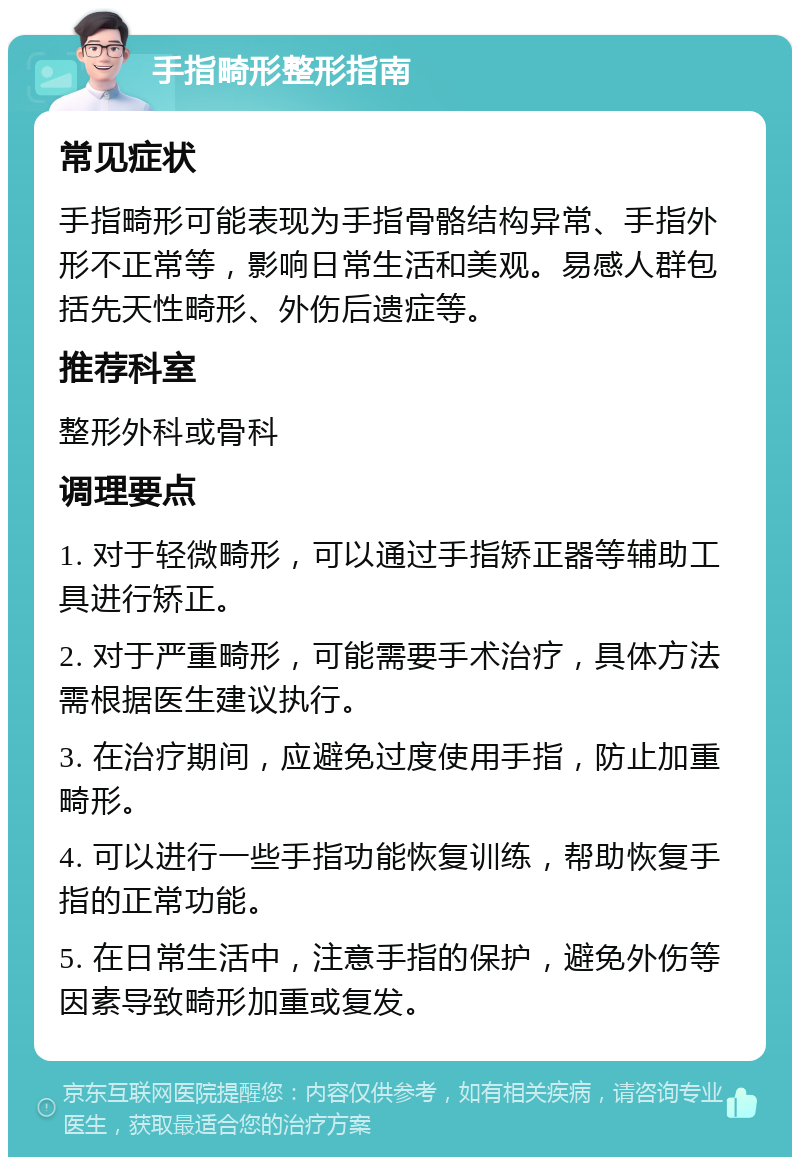 手指畸形整形指南 常见症状 手指畸形可能表现为手指骨骼结构异常、手指外形不正常等，影响日常生活和美观。易感人群包括先天性畸形、外伤后遗症等。 推荐科室 整形外科或骨科 调理要点 1. 对于轻微畸形，可以通过手指矫正器等辅助工具进行矫正。 2. 对于严重畸形，可能需要手术治疗，具体方法需根据医生建议执行。 3. 在治疗期间，应避免过度使用手指，防止加重畸形。 4. 可以进行一些手指功能恢复训练，帮助恢复手指的正常功能。 5. 在日常生活中，注意手指的保护，避免外伤等因素导致畸形加重或复发。