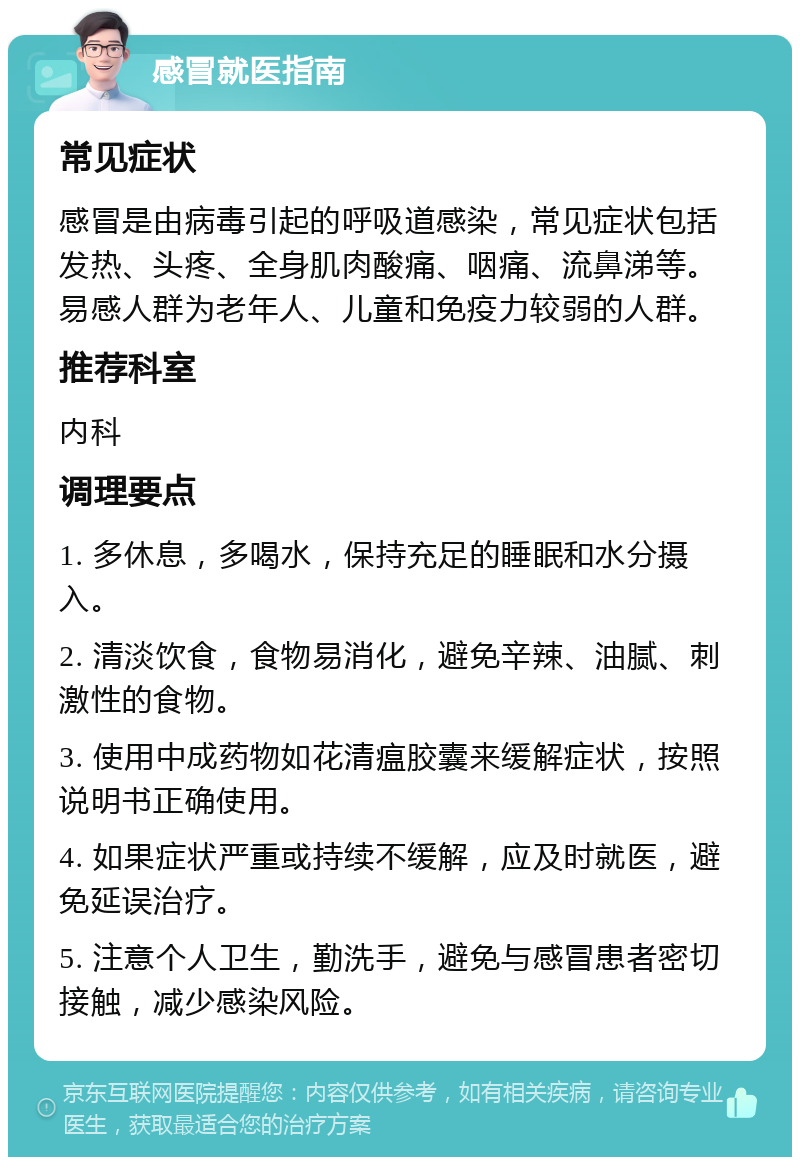 感冒就医指南 常见症状 感冒是由病毒引起的呼吸道感染，常见症状包括发热、头疼、全身肌肉酸痛、咽痛、流鼻涕等。易感人群为老年人、儿童和免疫力较弱的人群。 推荐科室 内科 调理要点 1. 多休息，多喝水，保持充足的睡眠和水分摄入。 2. 清淡饮食，食物易消化，避免辛辣、油腻、刺激性的食物。 3. 使用中成药物如花清瘟胶囊来缓解症状，按照说明书正确使用。 4. 如果症状严重或持续不缓解，应及时就医，避免延误治疗。 5. 注意个人卫生，勤洗手，避免与感冒患者密切接触，减少感染风险。