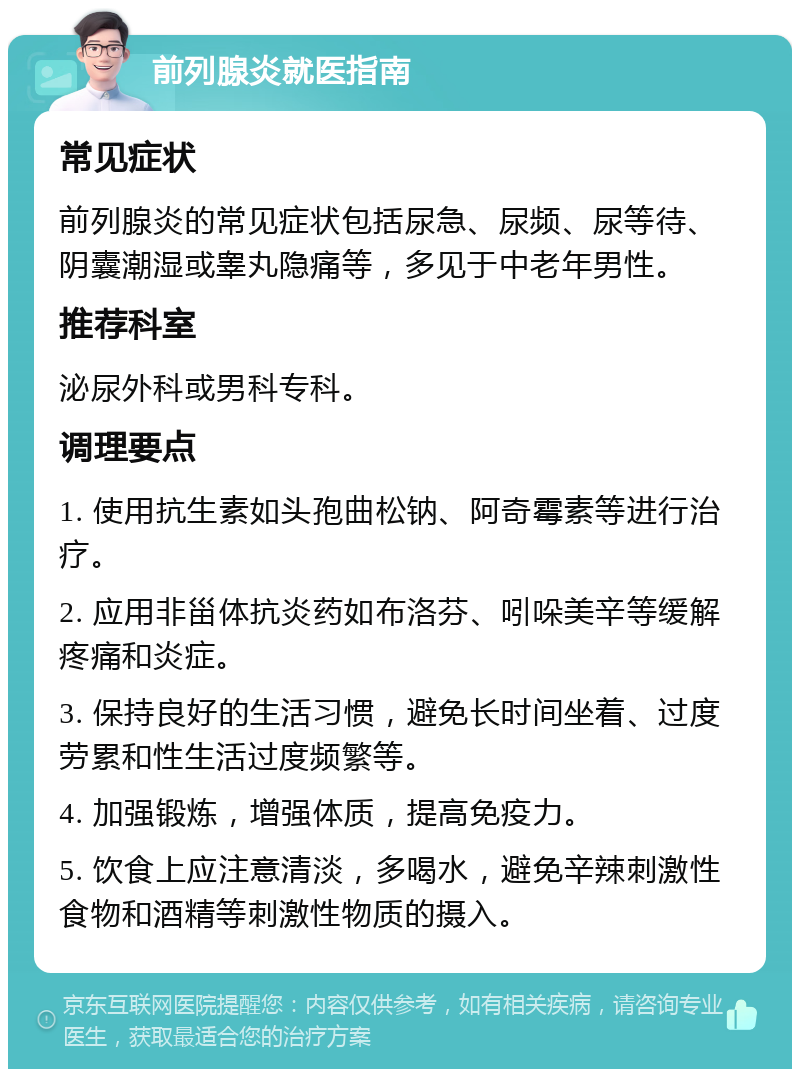 前列腺炎就医指南 常见症状 前列腺炎的常见症状包括尿急、尿频、尿等待、阴囊潮湿或睾丸隐痛等，多见于中老年男性。 推荐科室 泌尿外科或男科专科。 调理要点 1. 使用抗生素如头孢曲松钠、阿奇霉素等进行治疗。 2. 应用非甾体抗炎药如布洛芬、吲哚美辛等缓解疼痛和炎症。 3. 保持良好的生活习惯，避免长时间坐着、过度劳累和性生活过度频繁等。 4. 加强锻炼，增强体质，提高免疫力。 5. 饮食上应注意清淡，多喝水，避免辛辣刺激性食物和酒精等刺激性物质的摄入。