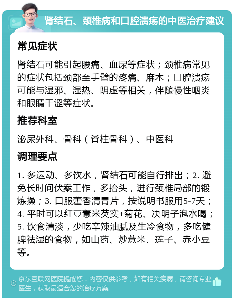 肾结石、颈椎病和口腔溃疡的中医治疗建议 常见症状 肾结石可能引起腰痛、血尿等症状；颈椎病常见的症状包括颈部至手臂的疼痛、麻木；口腔溃疡可能与湿邪、湿热、阴虚等相关，伴随慢性咽炎和眼睛干涩等症状。 推荐科室 泌尿外科、骨科（脊柱骨科）、中医科 调理要点 1. 多运动、多饮水，肾结石可能自行排出；2. 避免长时间伏案工作，多抬头，进行颈椎局部的锻炼操；3. 口服藿香清胃片，按说明书服用5-7天；4. 平时可以红豆薏米芡实+菊花、决明子泡水喝；5. 饮食清淡，少吃辛辣油腻及生冷食物，多吃健脾祛湿的食物，如山药、炒薏米、莲子、赤小豆等。