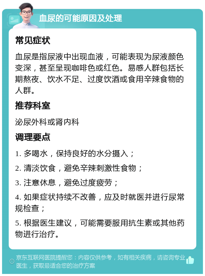 血尿的可能原因及处理 常见症状 血尿是指尿液中出现血液，可能表现为尿液颜色变深，甚至呈现咖啡色或红色。易感人群包括长期熬夜、饮水不足、过度饮酒或食用辛辣食物的人群。 推荐科室 泌尿外科或肾内科 调理要点 1. 多喝水，保持良好的水分摄入； 2. 清淡饮食，避免辛辣刺激性食物； 3. 注意休息，避免过度疲劳； 4. 如果症状持续不改善，应及时就医并进行尿常规检查； 5. 根据医生建议，可能需要服用抗生素或其他药物进行治疗。