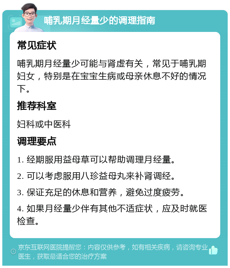 哺乳期月经量少的调理指南 常见症状 哺乳期月经量少可能与肾虚有关，常见于哺乳期妇女，特别是在宝宝生病或母亲休息不好的情况下。 推荐科室 妇科或中医科 调理要点 1. 经期服用益母草可以帮助调理月经量。 2. 可以考虑服用八珍益母丸来补肾调经。 3. 保证充足的休息和营养，避免过度疲劳。 4. 如果月经量少伴有其他不适症状，应及时就医检查。