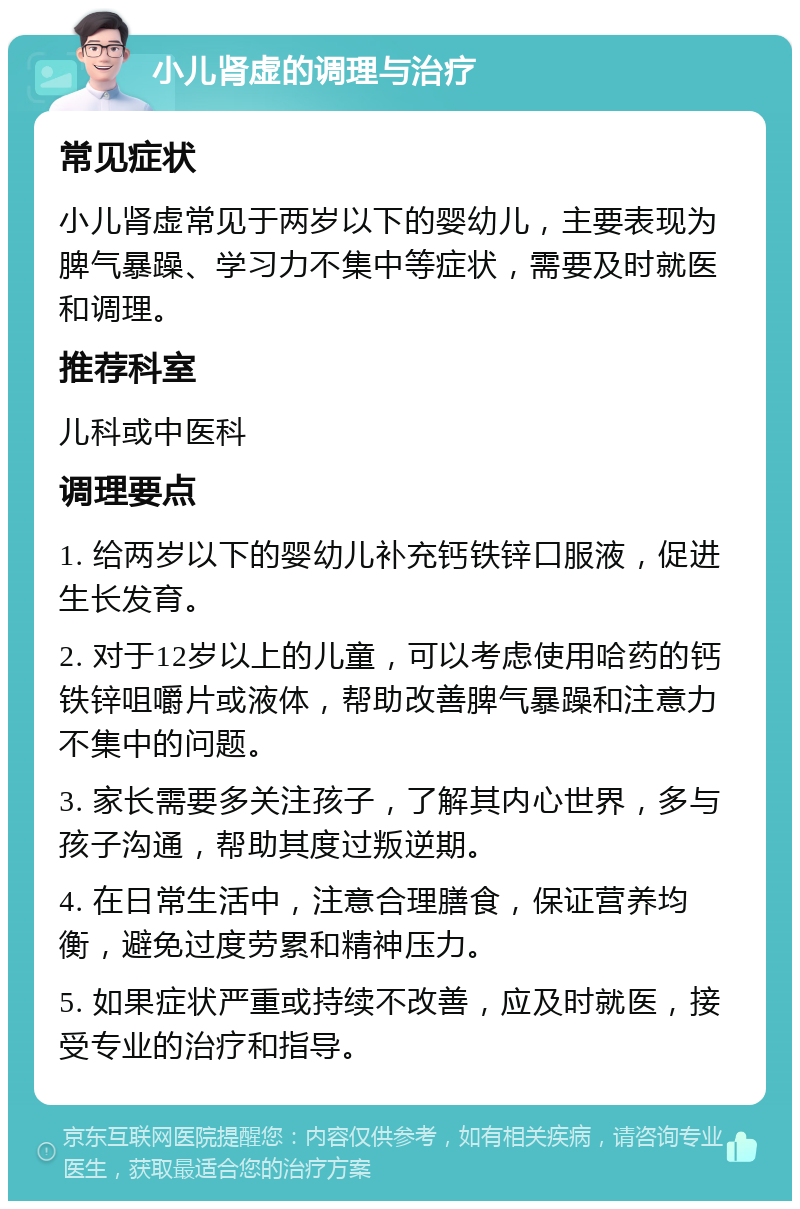 小儿肾虚的调理与治疗 常见症状 小儿肾虚常见于两岁以下的婴幼儿，主要表现为脾气暴躁、学习力不集中等症状，需要及时就医和调理。 推荐科室 儿科或中医科 调理要点 1. 给两岁以下的婴幼儿补充钙铁锌口服液，促进生长发育。 2. 对于12岁以上的儿童，可以考虑使用哈药的钙铁锌咀嚼片或液体，帮助改善脾气暴躁和注意力不集中的问题。 3. 家长需要多关注孩子，了解其内心世界，多与孩子沟通，帮助其度过叛逆期。 4. 在日常生活中，注意合理膳食，保证营养均衡，避免过度劳累和精神压力。 5. 如果症状严重或持续不改善，应及时就医，接受专业的治疗和指导。