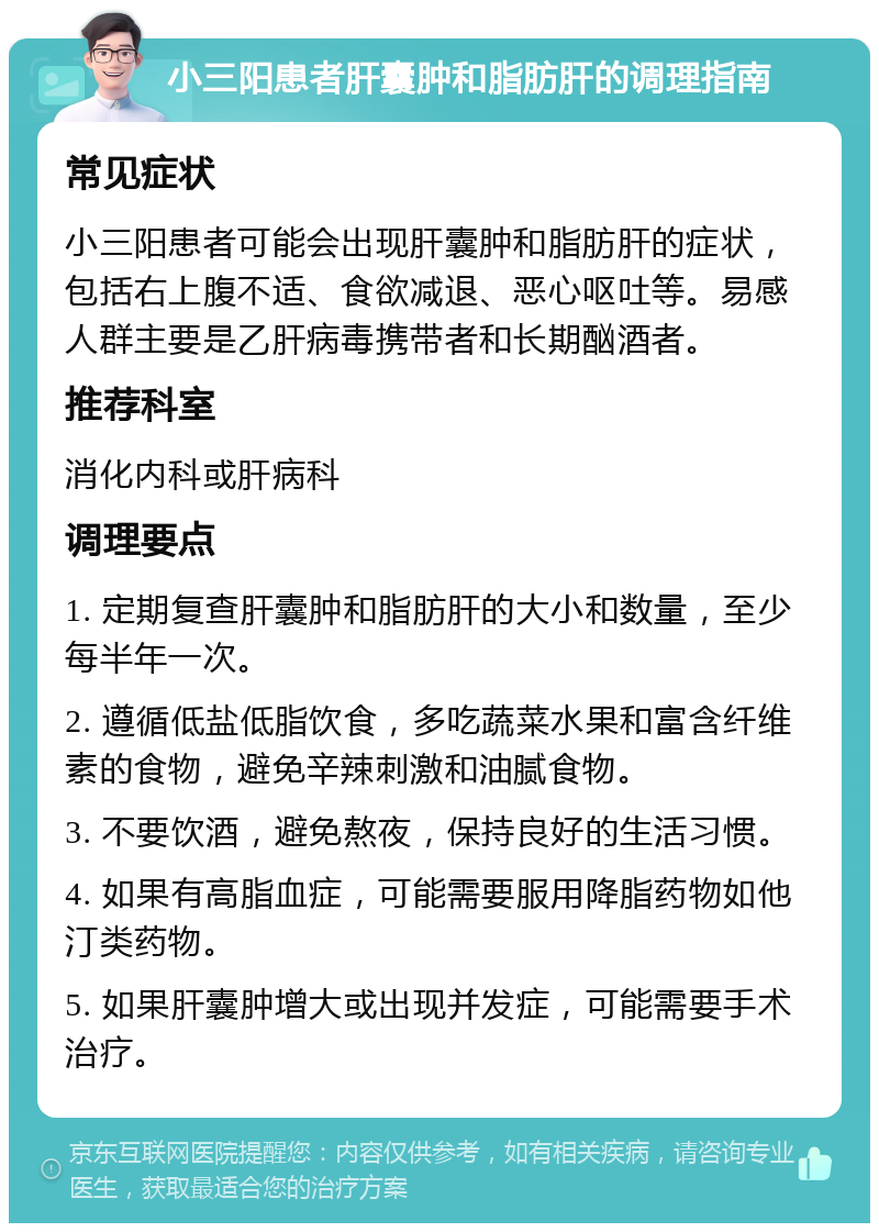 小三阳患者肝囊肿和脂肪肝的调理指南 常见症状 小三阳患者可能会出现肝囊肿和脂肪肝的症状，包括右上腹不适、食欲减退、恶心呕吐等。易感人群主要是乙肝病毒携带者和长期酗酒者。 推荐科室 消化内科或肝病科 调理要点 1. 定期复查肝囊肿和脂肪肝的大小和数量，至少每半年一次。 2. 遵循低盐低脂饮食，多吃蔬菜水果和富含纤维素的食物，避免辛辣刺激和油腻食物。 3. 不要饮酒，避免熬夜，保持良好的生活习惯。 4. 如果有高脂血症，可能需要服用降脂药物如他汀类药物。 5. 如果肝囊肿增大或出现并发症，可能需要手术治疗。