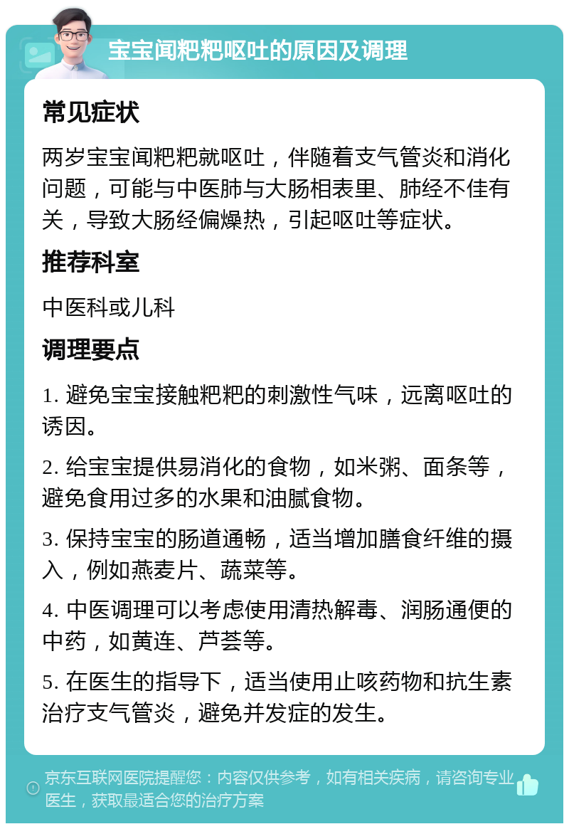 宝宝闻粑粑呕吐的原因及调理 常见症状 两岁宝宝闻粑粑就呕吐，伴随着支气管炎和消化问题，可能与中医肺与大肠相表里、肺经不佳有关，导致大肠经偏燥热，引起呕吐等症状。 推荐科室 中医科或儿科 调理要点 1. 避免宝宝接触粑粑的刺激性气味，远离呕吐的诱因。 2. 给宝宝提供易消化的食物，如米粥、面条等，避免食用过多的水果和油腻食物。 3. 保持宝宝的肠道通畅，适当增加膳食纤维的摄入，例如燕麦片、蔬菜等。 4. 中医调理可以考虑使用清热解毒、润肠通便的中药，如黄连、芦荟等。 5. 在医生的指导下，适当使用止咳药物和抗生素治疗支气管炎，避免并发症的发生。