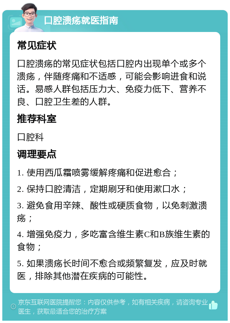 口腔溃疡就医指南 常见症状 口腔溃疡的常见症状包括口腔内出现单个或多个溃疡，伴随疼痛和不适感，可能会影响进食和说话。易感人群包括压力大、免疫力低下、营养不良、口腔卫生差的人群。 推荐科室 口腔科 调理要点 1. 使用西瓜霜喷雾缓解疼痛和促进愈合； 2. 保持口腔清洁，定期刷牙和使用漱口水； 3. 避免食用辛辣、酸性或硬质食物，以免刺激溃疡； 4. 增强免疫力，多吃富含维生素C和B族维生素的食物； 5. 如果溃疡长时间不愈合或频繁复发，应及时就医，排除其他潜在疾病的可能性。