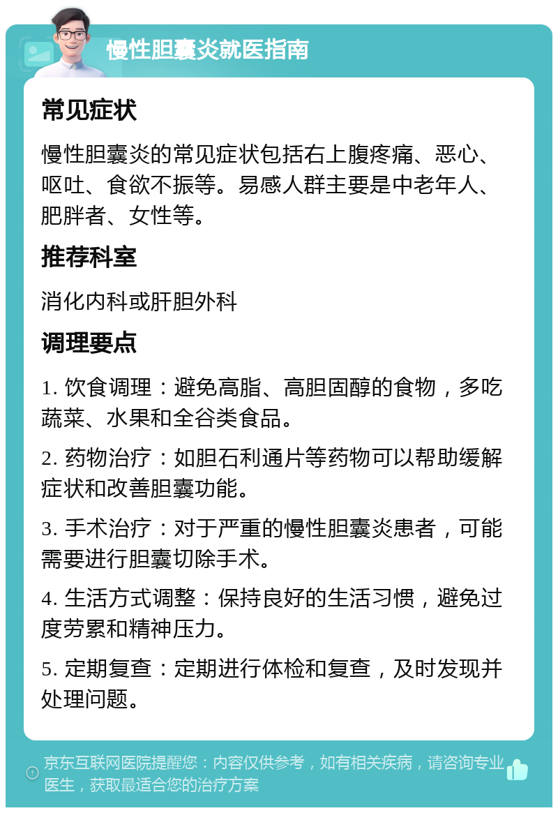 慢性胆囊炎就医指南 常见症状 慢性胆囊炎的常见症状包括右上腹疼痛、恶心、呕吐、食欲不振等。易感人群主要是中老年人、肥胖者、女性等。 推荐科室 消化内科或肝胆外科 调理要点 1. 饮食调理：避免高脂、高胆固醇的食物，多吃蔬菜、水果和全谷类食品。 2. 药物治疗：如胆石利通片等药物可以帮助缓解症状和改善胆囊功能。 3. 手术治疗：对于严重的慢性胆囊炎患者，可能需要进行胆囊切除手术。 4. 生活方式调整：保持良好的生活习惯，避免过度劳累和精神压力。 5. 定期复查：定期进行体检和复查，及时发现并处理问题。