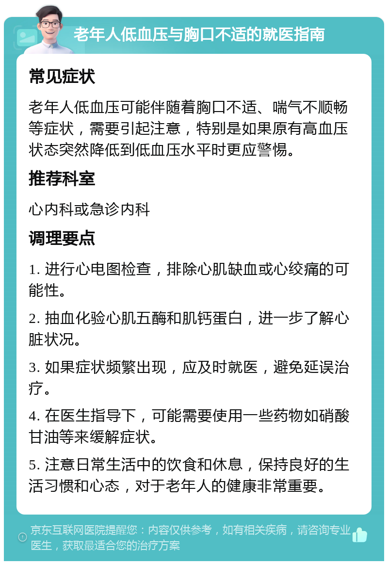 老年人低血压与胸口不适的就医指南 常见症状 老年人低血压可能伴随着胸口不适、喘气不顺畅等症状，需要引起注意，特别是如果原有高血压状态突然降低到低血压水平时更应警惕。 推荐科室 心内科或急诊内科 调理要点 1. 进行心电图检查，排除心肌缺血或心绞痛的可能性。 2. 抽血化验心肌五酶和肌钙蛋白，进一步了解心脏状况。 3. 如果症状频繁出现，应及时就医，避免延误治疗。 4. 在医生指导下，可能需要使用一些药物如硝酸甘油等来缓解症状。 5. 注意日常生活中的饮食和休息，保持良好的生活习惯和心态，对于老年人的健康非常重要。