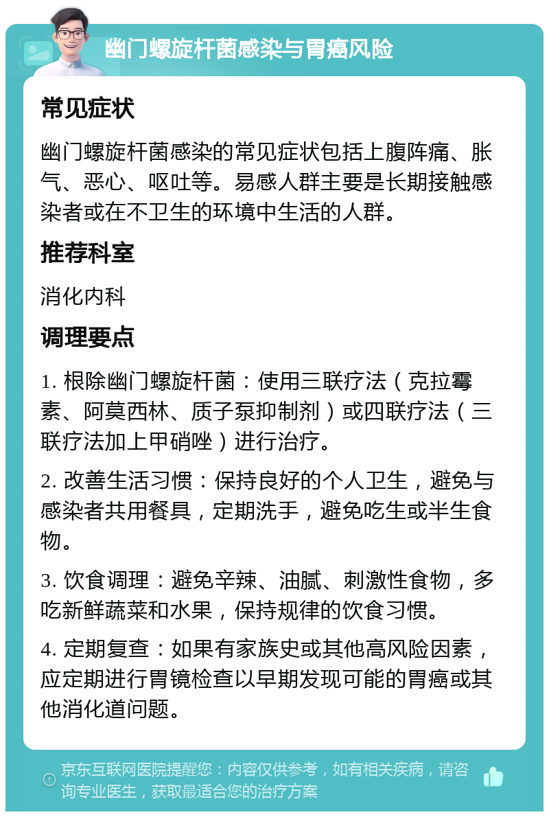 幽门螺旋杆菌感染与胃癌风险 常见症状 幽门螺旋杆菌感染的常见症状包括上腹阵痛、胀气、恶心、呕吐等。易感人群主要是长期接触感染者或在不卫生的环境中生活的人群。 推荐科室 消化内科 调理要点 1. 根除幽门螺旋杆菌：使用三联疗法（克拉霉素、阿莫西林、质子泵抑制剂）或四联疗法（三联疗法加上甲硝唑）进行治疗。 2. 改善生活习惯：保持良好的个人卫生，避免与感染者共用餐具，定期洗手，避免吃生或半生食物。 3. 饮食调理：避免辛辣、油腻、刺激性食物，多吃新鲜蔬菜和水果，保持规律的饮食习惯。 4. 定期复查：如果有家族史或其他高风险因素，应定期进行胃镜检查以早期发现可能的胃癌或其他消化道问题。