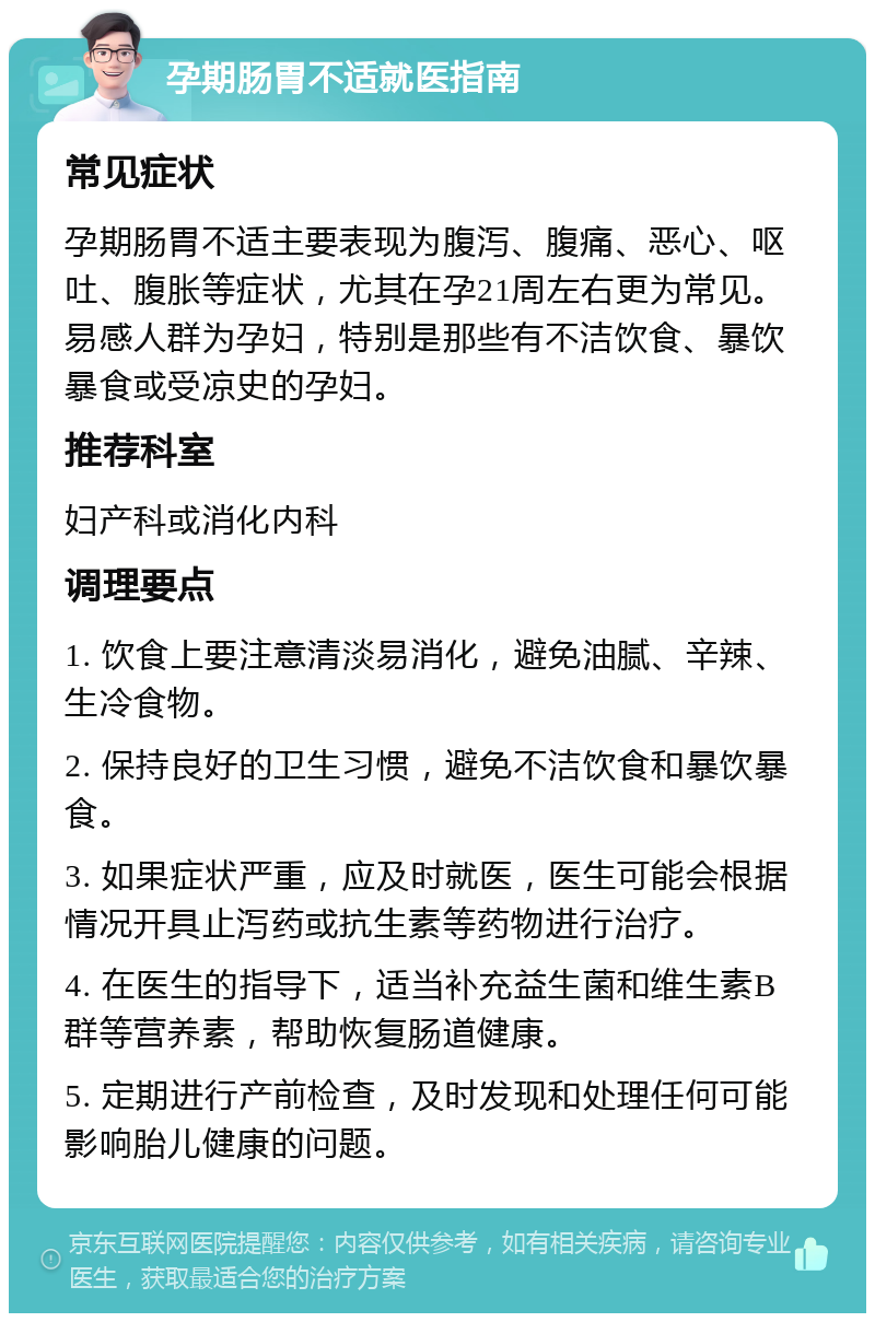 孕期肠胃不适就医指南 常见症状 孕期肠胃不适主要表现为腹泻、腹痛、恶心、呕吐、腹胀等症状，尤其在孕21周左右更为常见。易感人群为孕妇，特别是那些有不洁饮食、暴饮暴食或受凉史的孕妇。 推荐科室 妇产科或消化内科 调理要点 1. 饮食上要注意清淡易消化，避免油腻、辛辣、生冷食物。 2. 保持良好的卫生习惯，避免不洁饮食和暴饮暴食。 3. 如果症状严重，应及时就医，医生可能会根据情况开具止泻药或抗生素等药物进行治疗。 4. 在医生的指导下，适当补充益生菌和维生素B群等营养素，帮助恢复肠道健康。 5. 定期进行产前检查，及时发现和处理任何可能影响胎儿健康的问题。