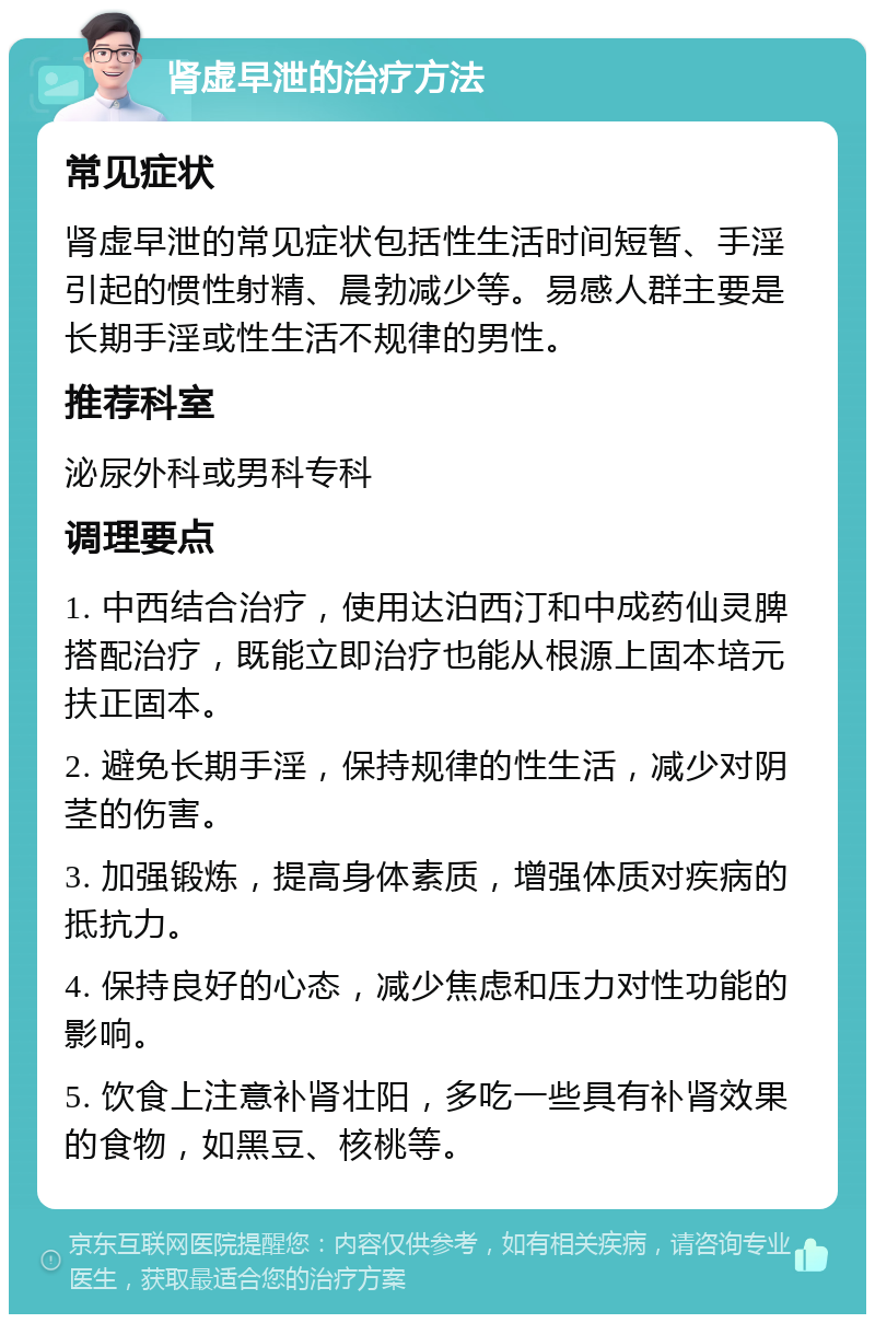 肾虚早泄的治疗方法 常见症状 肾虚早泄的常见症状包括性生活时间短暂、手淫引起的惯性射精、晨勃减少等。易感人群主要是长期手淫或性生活不规律的男性。 推荐科室 泌尿外科或男科专科 调理要点 1. 中西结合治疗，使用达泊西汀和中成药仙灵脾搭配治疗，既能立即治疗也能从根源上固本培元扶正固本。 2. 避免长期手淫，保持规律的性生活，减少对阴茎的伤害。 3. 加强锻炼，提高身体素质，增强体质对疾病的抵抗力。 4. 保持良好的心态，减少焦虑和压力对性功能的影响。 5. 饮食上注意补肾壮阳，多吃一些具有补肾效果的食物，如黑豆、核桃等。