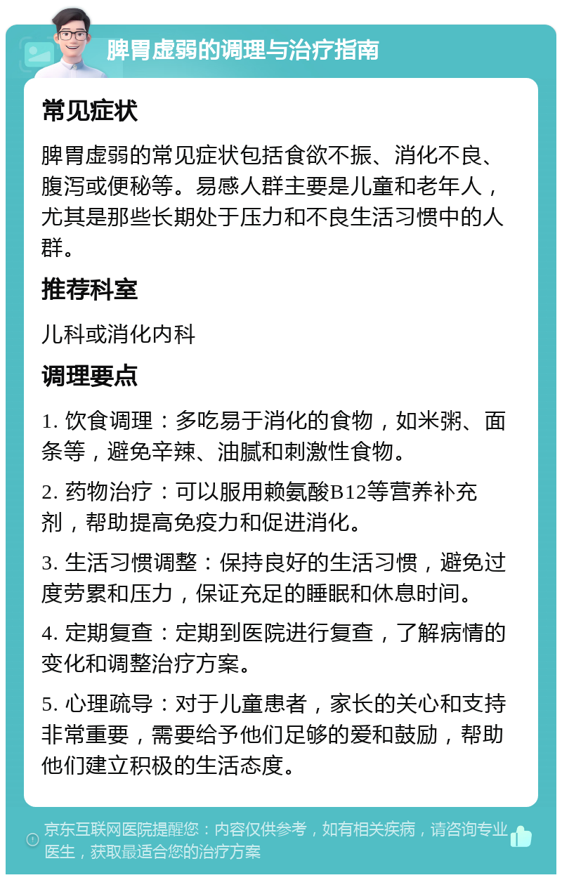 脾胃虚弱的调理与治疗指南 常见症状 脾胃虚弱的常见症状包括食欲不振、消化不良、腹泻或便秘等。易感人群主要是儿童和老年人，尤其是那些长期处于压力和不良生活习惯中的人群。 推荐科室 儿科或消化内科 调理要点 1. 饮食调理：多吃易于消化的食物，如米粥、面条等，避免辛辣、油腻和刺激性食物。 2. 药物治疗：可以服用赖氨酸B12等营养补充剂，帮助提高免疫力和促进消化。 3. 生活习惯调整：保持良好的生活习惯，避免过度劳累和压力，保证充足的睡眠和休息时间。 4. 定期复查：定期到医院进行复查，了解病情的变化和调整治疗方案。 5. 心理疏导：对于儿童患者，家长的关心和支持非常重要，需要给予他们足够的爱和鼓励，帮助他们建立积极的生活态度。