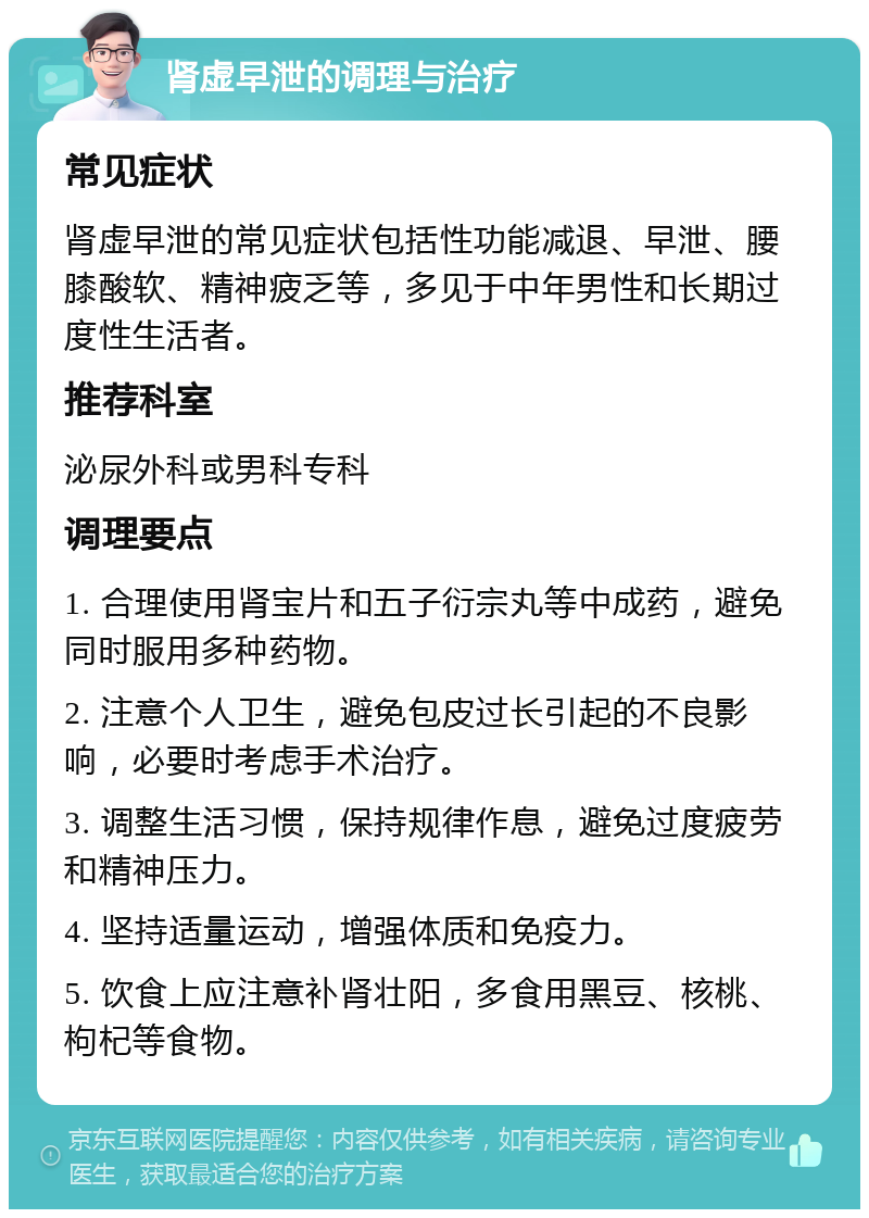 肾虚早泄的调理与治疗 常见症状 肾虚早泄的常见症状包括性功能减退、早泄、腰膝酸软、精神疲乏等，多见于中年男性和长期过度性生活者。 推荐科室 泌尿外科或男科专科 调理要点 1. 合理使用肾宝片和五子衍宗丸等中成药，避免同时服用多种药物。 2. 注意个人卫生，避免包皮过长引起的不良影响，必要时考虑手术治疗。 3. 调整生活习惯，保持规律作息，避免过度疲劳和精神压力。 4. 坚持适量运动，增强体质和免疫力。 5. 饮食上应注意补肾壮阳，多食用黑豆、核桃、枸杞等食物。