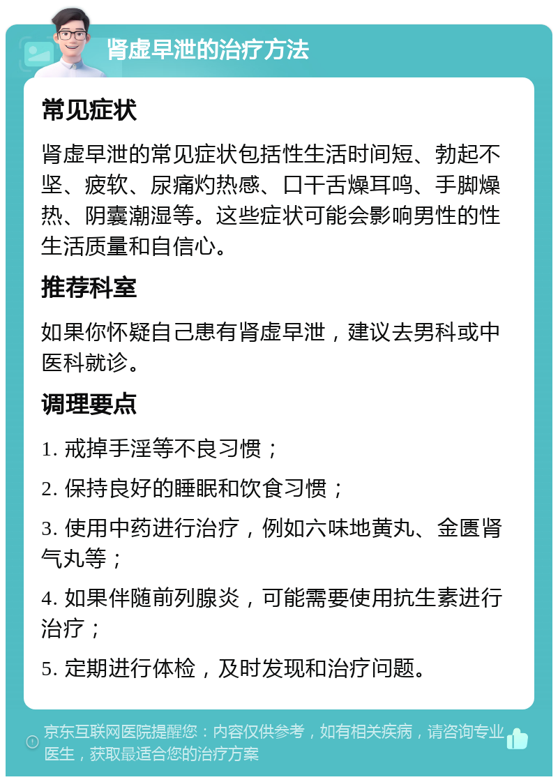 肾虚早泄的治疗方法 常见症状 肾虚早泄的常见症状包括性生活时间短、勃起不坚、疲软、尿痛灼热感、口干舌燥耳鸣、手脚燥热、阴囊潮湿等。这些症状可能会影响男性的性生活质量和自信心。 推荐科室 如果你怀疑自己患有肾虚早泄，建议去男科或中医科就诊。 调理要点 1. 戒掉手淫等不良习惯； 2. 保持良好的睡眠和饮食习惯； 3. 使用中药进行治疗，例如六味地黄丸、金匮肾气丸等； 4. 如果伴随前列腺炎，可能需要使用抗生素进行治疗； 5. 定期进行体检，及时发现和治疗问题。