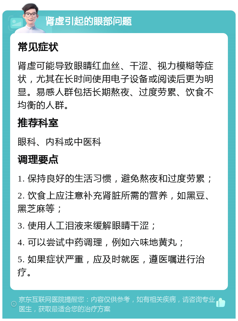 肾虚引起的眼部问题 常见症状 肾虚可能导致眼睛红血丝、干涩、视力模糊等症状，尤其在长时间使用电子设备或阅读后更为明显。易感人群包括长期熬夜、过度劳累、饮食不均衡的人群。 推荐科室 眼科、内科或中医科 调理要点 1. 保持良好的生活习惯，避免熬夜和过度劳累； 2. 饮食上应注意补充肾脏所需的营养，如黑豆、黑芝麻等； 3. 使用人工泪液来缓解眼睛干涩； 4. 可以尝试中药调理，例如六味地黄丸； 5. 如果症状严重，应及时就医，遵医嘱进行治疗。