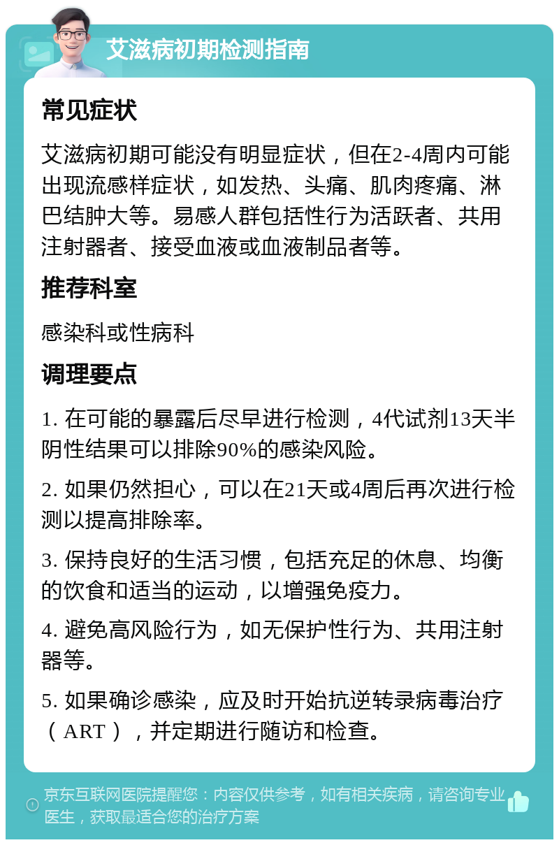 艾滋病初期检测指南 常见症状 艾滋病初期可能没有明显症状，但在2-4周内可能出现流感样症状，如发热、头痛、肌肉疼痛、淋巴结肿大等。易感人群包括性行为活跃者、共用注射器者、接受血液或血液制品者等。 推荐科室 感染科或性病科 调理要点 1. 在可能的暴露后尽早进行检测，4代试剂13天半阴性结果可以排除90%的感染风险。 2. 如果仍然担心，可以在21天或4周后再次进行检测以提高排除率。 3. 保持良好的生活习惯，包括充足的休息、均衡的饮食和适当的运动，以增强免疫力。 4. 避免高风险行为，如无保护性行为、共用注射器等。 5. 如果确诊感染，应及时开始抗逆转录病毒治疗（ART），并定期进行随访和检查。