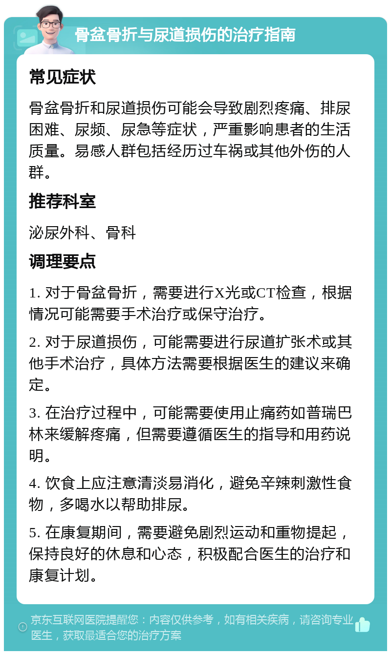 骨盆骨折与尿道损伤的治疗指南 常见症状 骨盆骨折和尿道损伤可能会导致剧烈疼痛、排尿困难、尿频、尿急等症状，严重影响患者的生活质量。易感人群包括经历过车祸或其他外伤的人群。 推荐科室 泌尿外科、骨科 调理要点 1. 对于骨盆骨折，需要进行X光或CT检查，根据情况可能需要手术治疗或保守治疗。 2. 对于尿道损伤，可能需要进行尿道扩张术或其他手术治疗，具体方法需要根据医生的建议来确定。 3. 在治疗过程中，可能需要使用止痛药如普瑞巴林来缓解疼痛，但需要遵循医生的指导和用药说明。 4. 饮食上应注意清淡易消化，避免辛辣刺激性食物，多喝水以帮助排尿。 5. 在康复期间，需要避免剧烈运动和重物提起，保持良好的休息和心态，积极配合医生的治疗和康复计划。