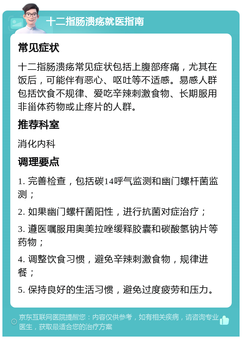 十二指肠溃疡就医指南 常见症状 十二指肠溃疡常见症状包括上腹部疼痛，尤其在饭后，可能伴有恶心、呕吐等不适感。易感人群包括饮食不规律、爱吃辛辣刺激食物、长期服用非甾体药物或止疼片的人群。 推荐科室 消化内科 调理要点 1. 完善检查，包括碳14呼气监测和幽门螺杆菌监测； 2. 如果幽门螺杆菌阳性，进行抗菌对症治疗； 3. 遵医嘱服用奥美拉唑缓释胶囊和碳酸氢钠片等药物； 4. 调整饮食习惯，避免辛辣刺激食物，规律进餐； 5. 保持良好的生活习惯，避免过度疲劳和压力。