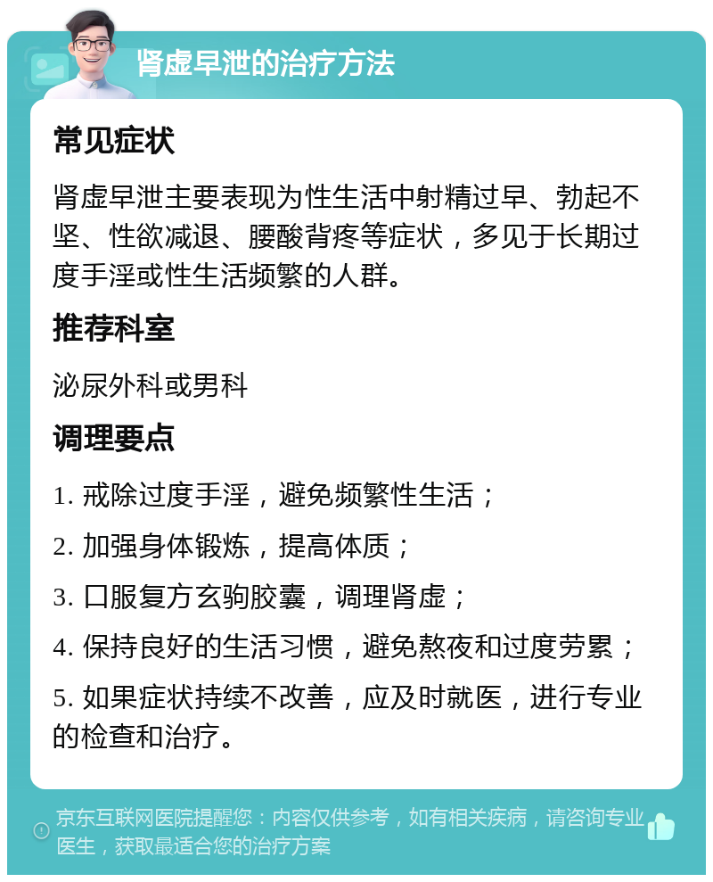 肾虚早泄的治疗方法 常见症状 肾虚早泄主要表现为性生活中射精过早、勃起不坚、性欲减退、腰酸背疼等症状，多见于长期过度手淫或性生活频繁的人群。 推荐科室 泌尿外科或男科 调理要点 1. 戒除过度手淫，避免频繁性生活； 2. 加强身体锻炼，提高体质； 3. 口服复方玄驹胶囊，调理肾虚； 4. 保持良好的生活习惯，避免熬夜和过度劳累； 5. 如果症状持续不改善，应及时就医，进行专业的检查和治疗。